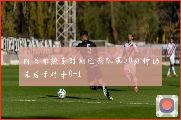 内马尔热身时刻巴西队第50分钟仍落后于对手0-1