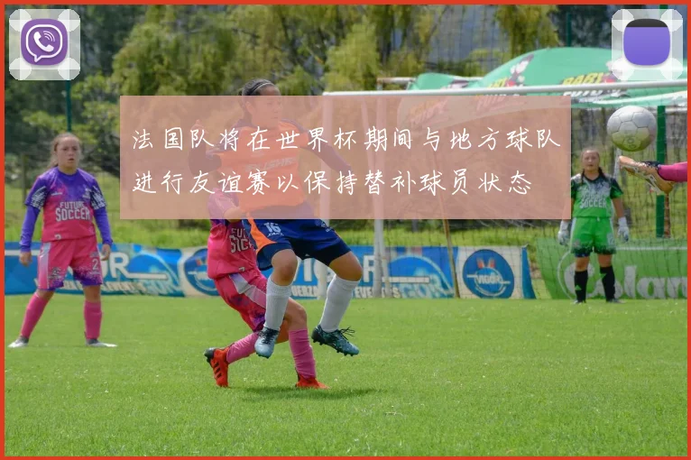 法国队将在世界杯期间与地方球队进行友谊赛以保持替补球员状态