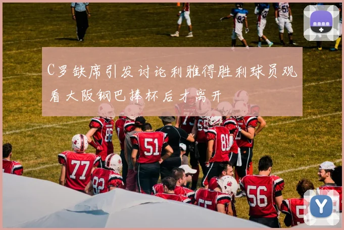 C罗缺席引发讨论利雅得胜利球员观看大阪钢巴捧杯后才离开