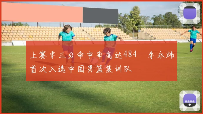 上赛季三分命中率高达484偰李永炜首次入选中国男篮集训队
