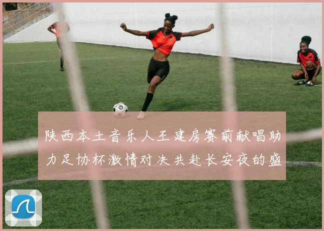 陕西本土音乐人王建房赛前献唱助力足协杯激情对决共赴长安夜的盛宴