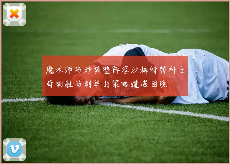 魔术师巧妙调整阵容沙梅特替补出奇制胜马刺单打策略遭遇困境