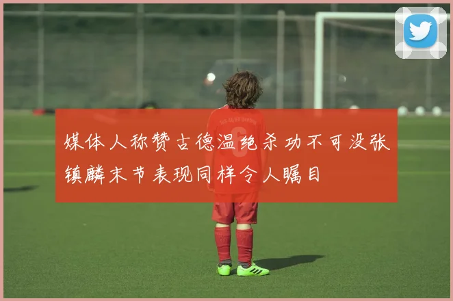媒体人称赞古德温绝杀功不可没张镇麟末节表现同样令人瞩目