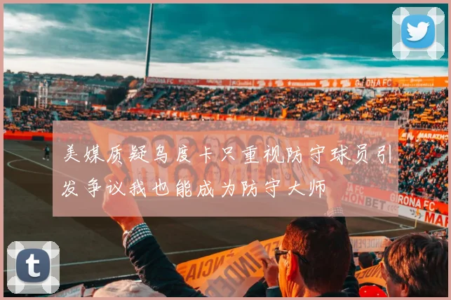 美媒质疑乌度卡只重视防守球员引发争议我也能成为防守大师