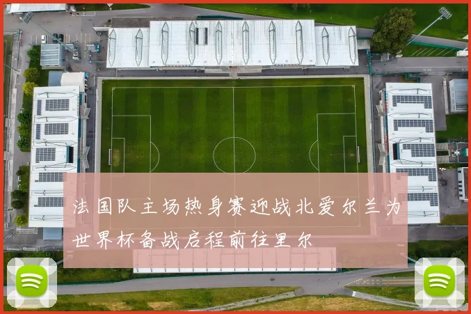 法国队主场热身赛迎战北爱尔兰为世界杯备战启程前往里尔