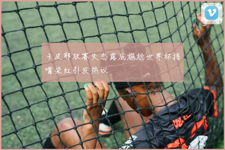卡皮耶联赛失态露底尴尬世界杯捂嘴染红引发热议