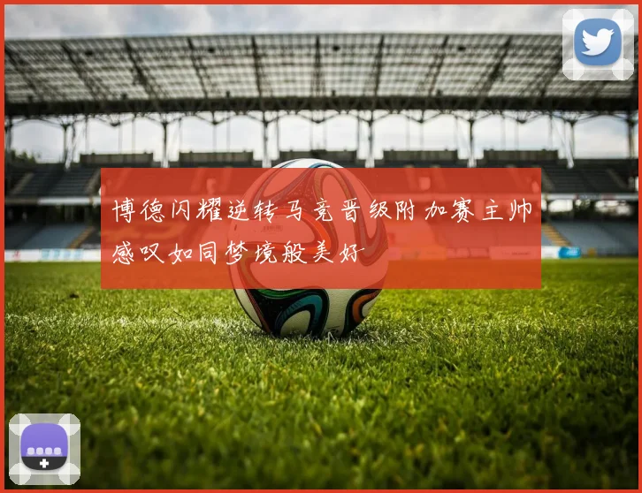 博德闪耀逆转马竞晋级附加赛主帅感叹如同梦境般美好