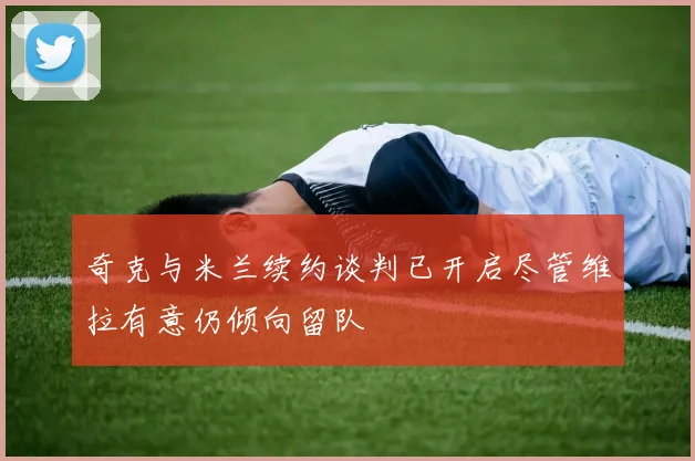 奇克与米兰续约谈判已开启尽管维拉有意仍倾向留队