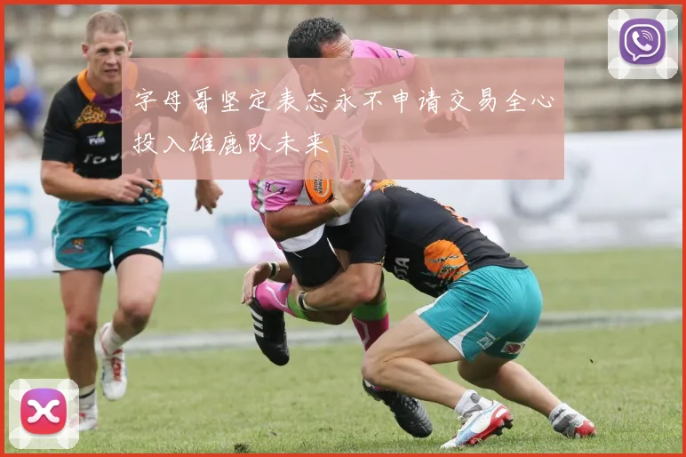 字母哥坚定表态永不申请交易全心投入雄鹿队未来