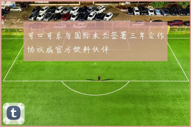 可口可乐与国际米兰签署三年合作协议成官方饮料伙伴