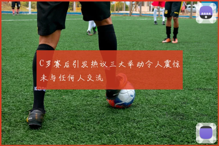 C罗赛后引发热议三大举动令人震惊未与任何人交流