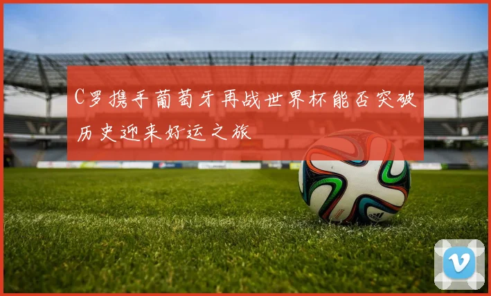 C罗携手葡萄牙再战世界杯能否突破历史迎来好运之旅
