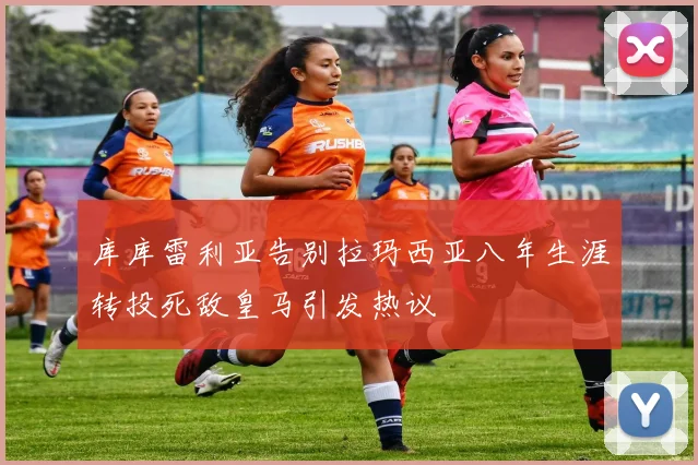 库库雷利亚告别拉玛西亚八年生涯转投死敌皇马引发热议
