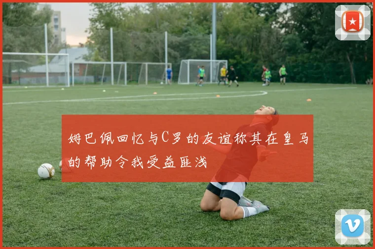 姆巴佩回忆与C罗的友谊称其在皇马的帮助令我受益匪浅