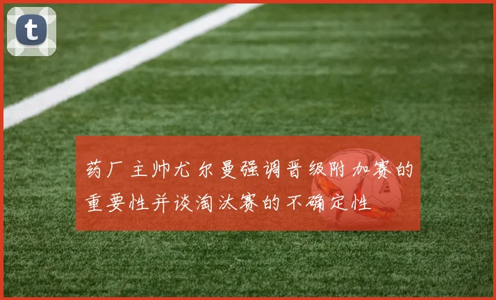 药厂主帅尤尔曼强调晋级附加赛的重要性并谈淘汰赛的不确定性