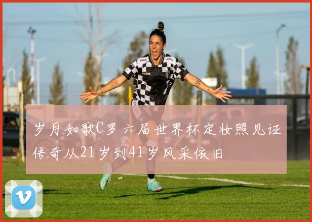 岁月如歌C罗六届世界杯定妆照见证传奇从21岁到41岁风采依旧
