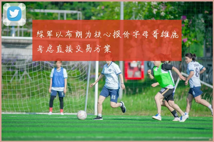 绿军以布朗为核心报价字母哥雄鹿考虑直接交易方案