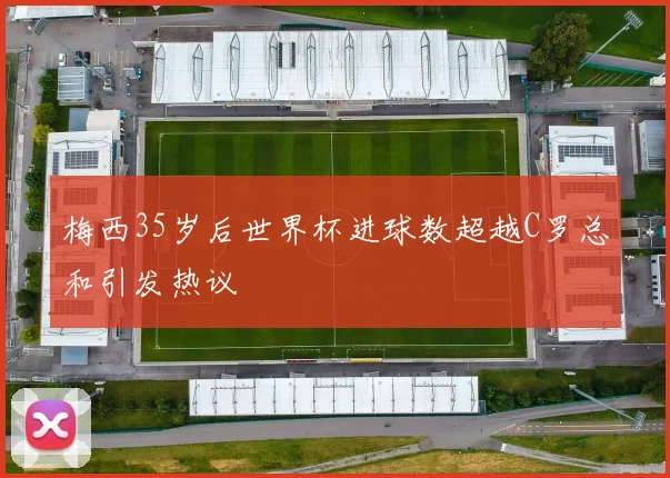梅西35岁后世界杯进球数超越C罗总和引发热议