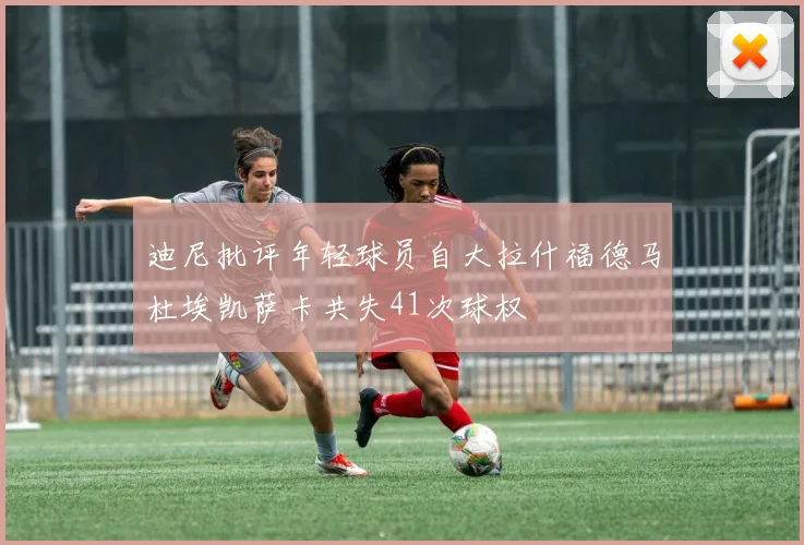 迪尼批评年轻球员自大拉什福德马杜埃凯萨卡共失41次球权