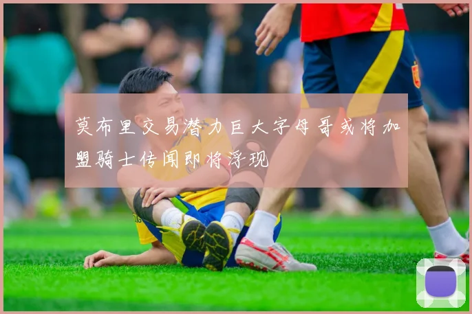 莫布里交易潜力巨大字母哥或将加盟骑士传闻即将浮现