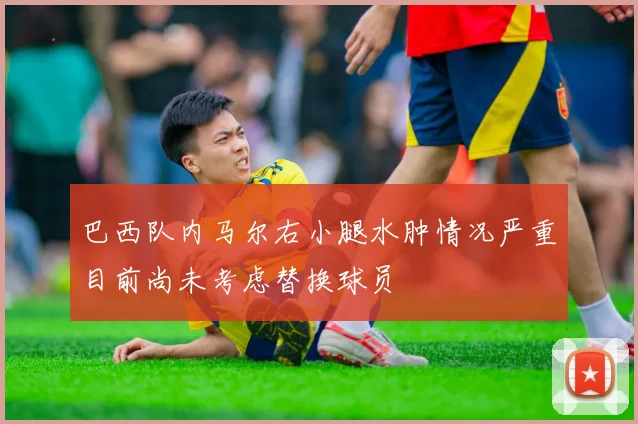 巴西队内马尔右小腿水肿情况严重目前尚未考虑替换球员