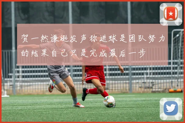 贺一然谦逊发声称进球是团队努力的结果自己只是完成最后一步