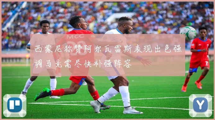 西蒙尼称赞阿尔瓦雷斯表现出色强调马竞需尽快补强阵容