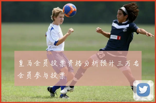 皇马会员投票资格分析预计三万名会员参与投票