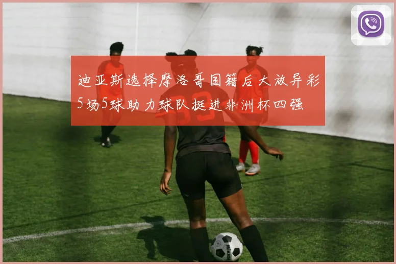 迪亚斯选择摩洛哥国籍后大放异彩5场5球助力球队挺进非洲杯四强