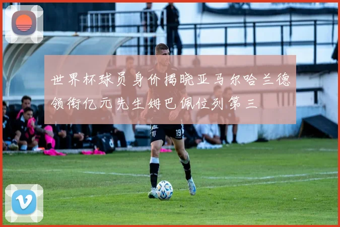 世界杯球员身价揭晓亚马尔哈兰德领衔亿元先生姆巴佩位列第三