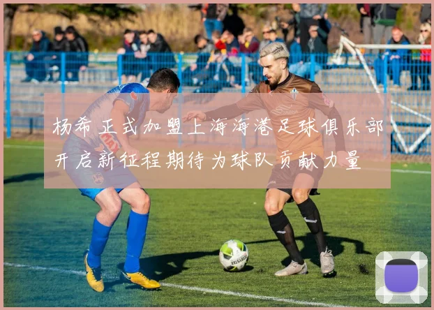 杨希正式加盟上海海港足球俱乐部开启新征程期待为球队贡献力量
