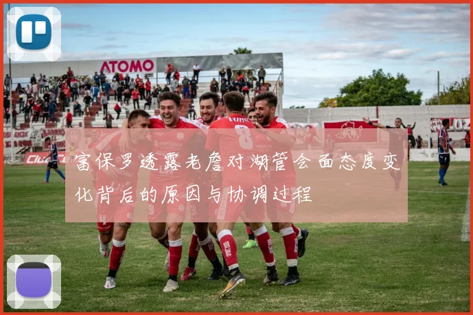 富保罗透露老詹对湖管会面态度变化背后的原因与协调过程